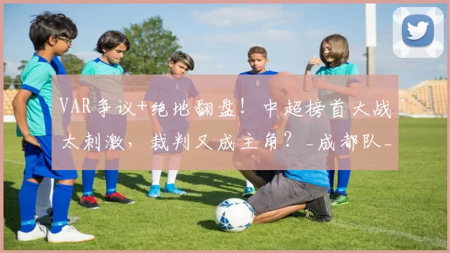 VAR争议+绝地翻盘！中超榜首大战太刺激，裁判又成主角？_成都队_比赛_云南